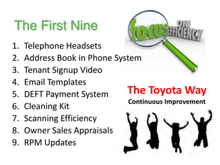 1. Telephone 
Headsets 
2. Address 
Book 
in 
Phone 
System 
3. Tenant 
Signup 
Video 
4. Email 
Templates 
5. DEFT 
Payment 
System 
6. Cleaning 
Kit 
7. Scanning 
Efficiency 
8. Owner 
Sales 
Appraisals 
9. RPM 
Updates 
The 
Toyota 
Way 
Continuous 
Improvement 
The First Nine 
 