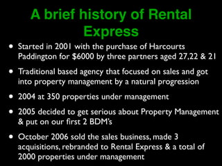 A brief history of Rental 
Express 
• Started in 2001 with the purchase of Harcourts 
Paddington for $6000 by three partners aged 27,22 & 21 
• Traditional based agency that focused on sales and got 
into property management by a natural progression 
• 2004 at 350 properties under management 
• 2005 decided to get serious about Property Management 
& put on our first 2 BDM’s 
• October 2006 sold the sales business, made 3 
acquisitions, rebranded to Rental Express & a total of 
2000 properties under management 
 