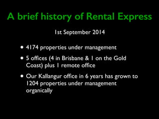 A brief history of Rental Express 
1st September 2014 
• 4174 properties under management 
• 5 offices (4 in Brisbane & 1 on the Gold 
Coast) plus 1 remote office 
• Our Kallangur office in 6 years has grown to 
1204 properties under management 
organically 
 