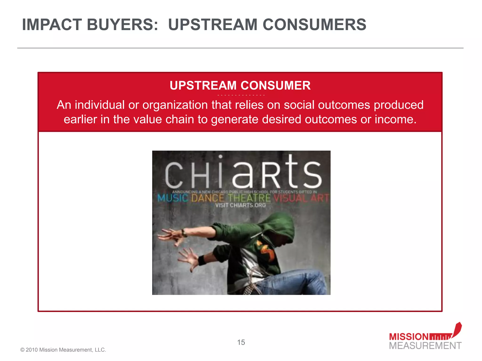 IMPACT BUYERS: UPSTREAM CONSUMERS


                                   UPSTREAM CONSUMER
                                           - - - - - - - - - - - - - -


             An individual or organization that relies on social outcomes produced
              earlier in the value chain to generate desired outcomes or income.




                                                      15
© 2010 Mission Measurement, LLC.
 