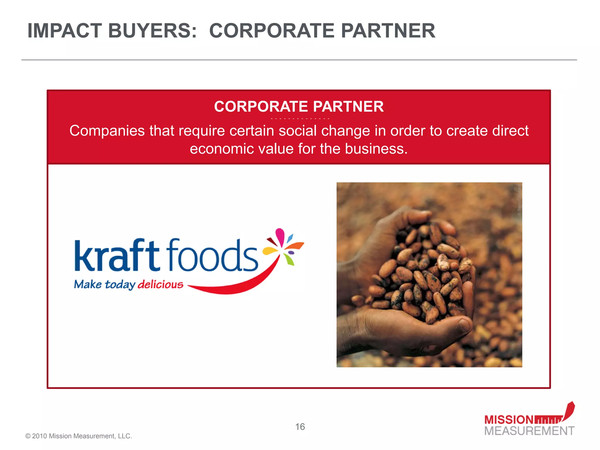 IMPACT BUYERS: CORPORATE PARTNER


                                   CORPORATE PARTNER
                                           - - - - - - - - - - - - - -


             Companies that require certain social change in order to create direct
                              economic value for the business.




                                                      16
© 2010 Mission Measurement, LLC.
 