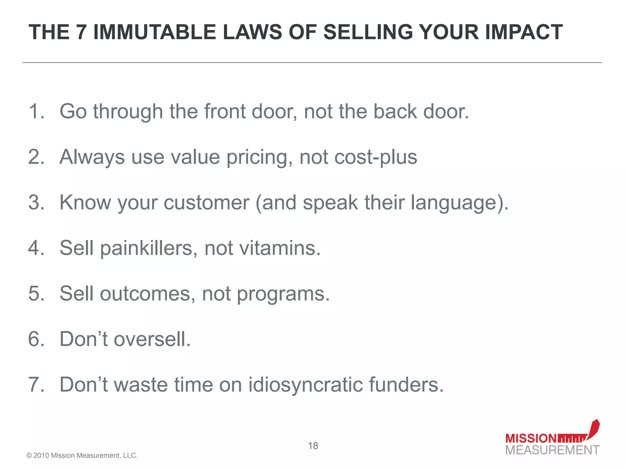 THE 7 IMMUTABLE LAWS OF SELLING YOUR IMPACT


1. Go through the front door, not the back door.

2. Always use value pricing, not cost-plus

3. Know your customer (and speak their language).

4. Sell painkillers, not vitamins.

5. Sell outcomes, not programs.

6. Don’t oversell.

7. Don’t waste time on idiosyncratic funders.

                                   18
© 2010 Mission Measurement, LLC.
 