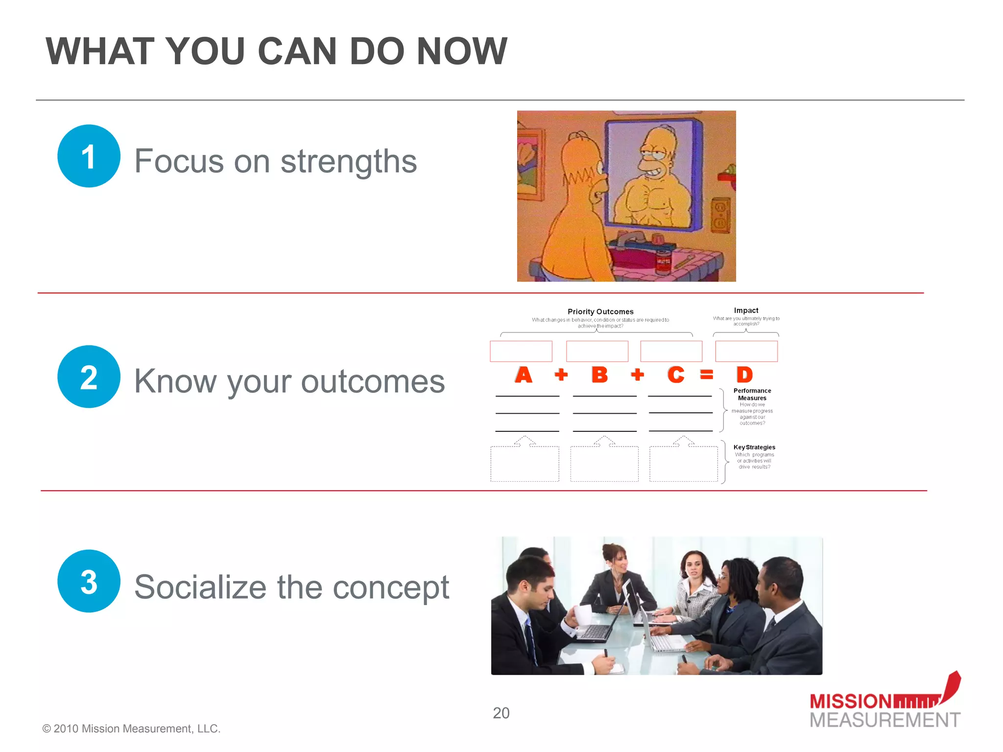 WHAT YOU CAN DO NOW

      1         Focus on strengths




      2         Know your outcomes




      3         Socialize the concept


                                        20
© 2010 Mission Measurement, LLC.
 