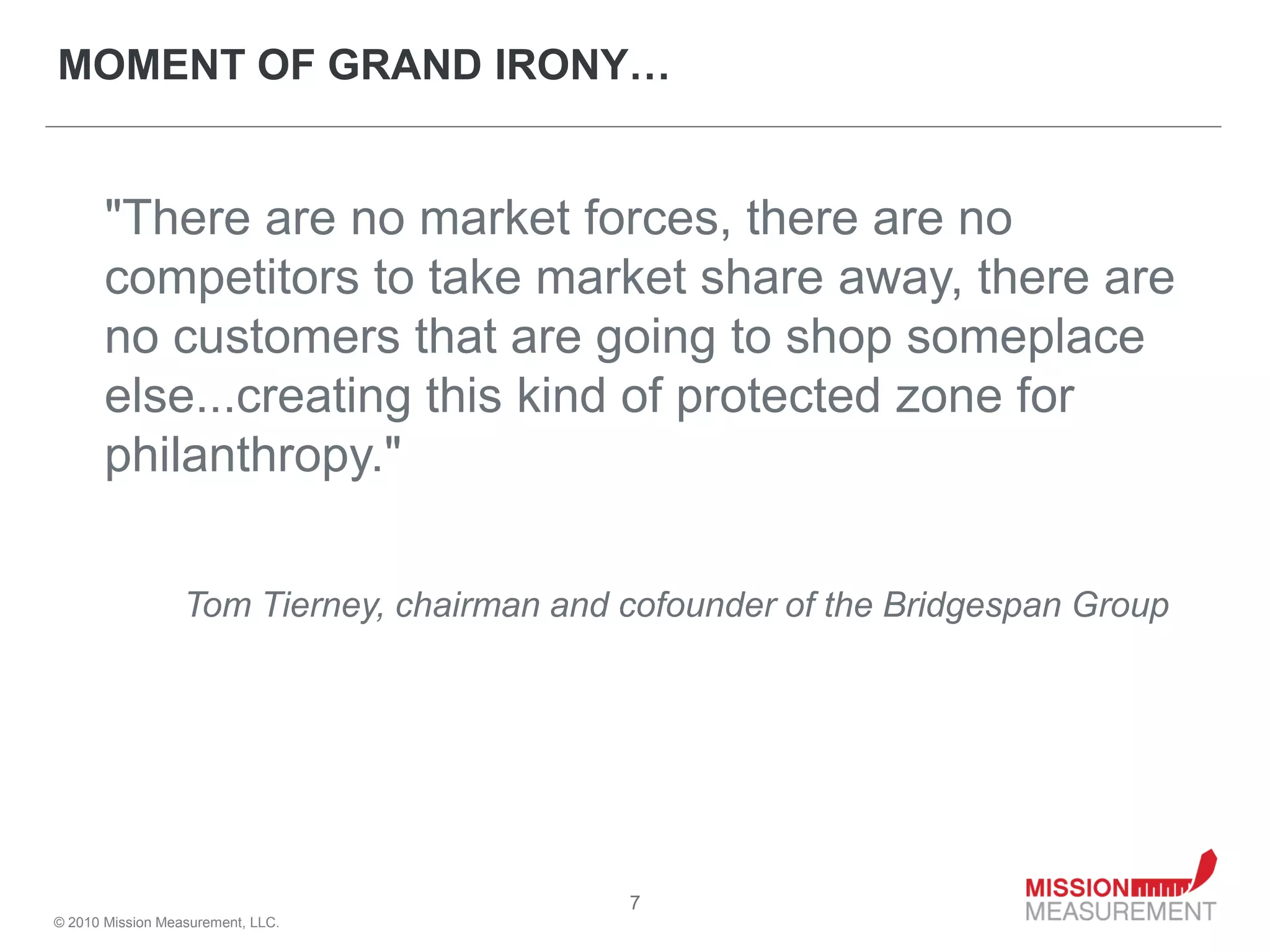 MOMENT OF GRAND IRONY…


       "There are no market forces, there are no
       competitors to take market share away, there are
       no customers that are going to shop someplace
       else...creating this kind of protected zone for
       philanthropy."

                  Tom Tierney, chairman and cofounder of the Bridgespan Group




                                            7
© 2010 Mission Measurement, LLC.
 