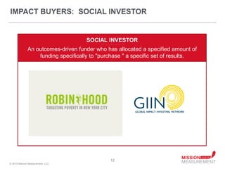 IMPACT BUYERS: SOCIAL INVESTOR


                                    SOCIAL INVESTOR
                                          - - - - - - - - - - - - - -


              An outcomes-driven funder who has allocated a specified amount of
                  funding specifically to "purchase " a specific set of results.




                                                     12
© 2010 Mission Measurement, LLC.
 