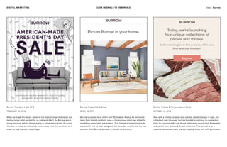 Burrow President’s Day 2018 Burrow/Modsy Collab Email
CLICK ON EMAILS TO VIEW WHOLE
Burrow Pillows & Throws Launch Email
FEBRUARY 18, 2018
When we made this email, we were in a state of experimentation and
testing to see what worked for us and what didn’t. As Burrow was a
young start-up, getting things wrong is sometimes a given. As fun as
this was to make, we ultimately moved away from this aesthetic as it
made us look too much like Casper.
APRIL 10, 2018
Burrow’s collaborative effort with 3D modeler Modsy. As we moved
away from the old aesthetic seen in the previous email, we aimed for
something more clean and modern. This change in tone proved to be
successful, and we kept going with this for a few months into the late
summer when Burrow decided to refresh its branding.
OCTOBER 16, 2018
Now with a freshly curated color pallete, subtle changes in type, and
refreshed copy language, Burrow decided to continue its momentum
from its successful Burrow House retail store launch from September
and launch their pillows & throws collection. This proved to be a
massive success as many started coupling these with sofa purchases.
Email: BurrowDIGITAL MARKETING
 