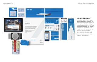 Personal Project: Pan Am RebrandBRANDING & IDENTITY
PAN AM’S NEW IDENTITY
The power of Pan Am’s new corporate
identity comes from its minimalism. The
Boom Plane is seen on many elements of
Pan Am’s identity due to it becoming the
airliner’s flagship aircraft. The bold shade
of blue almost commands your attention,
as it stands out, complimented by an
easy-going experience due to how easy it
is to digest the information seen.
Please click on the items to the right
for more concise viewing, they will be
brought up via your browser.
 