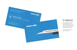 Clad completely in Pan Am Blue,
its stark appearance almost
commands your attention and the
sleek nature of the type hierarchy
makes looking at this business
card enjoyable and concise.
Logo next to name pertains to
person’s job/position.
NOT A BUSINESS CARD,
BUT A BUSINESS CARD
 
