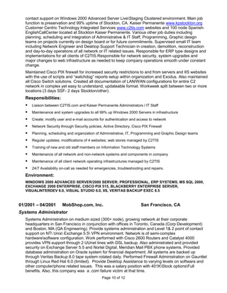 contact support on Windows 2000 Advanced Server LiveStaging Clustered environment. Main job
   function is preservation and 99% uptime of Stockton, CA. Kaiser Permanente www.kpstockton.org
   Customer Centric Technology Integrated Services www.c2tis.com websites and 100 node Spanish-
   EnglishCallCenter located at Stockton Kaiser Permanente. Various other job duties including
   planning, scheduling and integration of Administrative & IT Staff, Programming, Graphic design
   teams on projects currently on design board or for future commitments. Supervised small IT team
   including Network Engineer and Desktop Support Technician in creation, demolition, reconstruction
   and day-to-day operations of all network or IT related issues. Responsible for ERP type designs and
   implementations for all clients of C2TIS.Responsible for network security, system upgrades and
   major changes to web infrastructure as needed to keep company operations smooth under constant
   change.
   Maintained Cisco PIX firewall for increased security restrictions to and from servers and IIS websites
   with the use of scripts and “watchdog” reports setup within organization and Exodus. Also maintained
   all Cisco Switch solutions. Created all documentation of LAN/WAN configurations for entire C2
   network in complex yet easy to understand, updateable format. Workweek split between two or more
   locations (3 days SSF- 2 days Stockton/other).
   Responsibilities:
      Liaison between C2TIS.com and Kaiser Permanente Administrators / IT Staff
      Maintenance and system upgrades to all 99% up Windows 2000 Servers in infrastructure
      Create; modify user and e-mail accounts for authentication and access to network
      Network Security through Security policies, Active Directory, Cisco PIX Firewall
      Planning, scheduling and organization of Administrative, IT, Programming and Graphic Design teams
      Regular updates; modifications of 4 websites; web stores managed by C2TIS
      Training of new and old staff members on Information Technology Systems
      Maintenance of all network and non-network systems and components in company
      Maintenance of all client network operating infrastructures managed by C2TIS
      24/7 Availability on-call as needed for emergencies, troubleshooting and repairs.
   Environment:
   WINDOWS 2000 ADVANCED SERVER/2000 SERVER; PROFESSIONAL, ERP SYSTEMS, MS SQL 2000,
   EXCHANGE 2000 ENTERPRISE, CISCO PIX 515, BLACKBERRY ENTERPRISE SERVER,
   VISUALINTERDEV 6.0, VISUAL STUDIO 6.0, IIS, VERITAS BACKUP EXEC 8.5


01/2001 – 04/2001        MobShop.com, Inc.                                San Francisco, CA
Systems Administrator
   Systems Administration on medium sized (300+ node), growing network at their corporate
   headquarters in San Francisco in conjunction with offices in Toronto, Canada (Corp Development)
   and Boston, MA (QA Engineering). Provide systems administration and Level 1& 2 point of contact
   support on NT Unix Exchange 5.5 VPN environment. Network is of semi-complex
   hardwaresoftware configuration. Work performed with Cisco 2600 Routers and Catalyst 4000
   provides VPN support through 2 UUnet lines with DSL backup. Also administrated and provided
   security on Exchange Server 5.5 and Nortel Digital, Meridian Mail PBX phone systems. Provided
   database administration on Oracle system for financial department. All systems are backed up
   through Veritas Backup 8.0 tape system rotated daily. Performed Firewall Administration on Gauntlet
   through Linux Red Hat 6.0 (limited). Provide Desktop Assistance to varying levels on software and
   other computer/phone related issues. This was a salary position with 401KStock optionsFull
   benefits. Also, this company was a .com failure victim at that time.
                                                  Page 10 of 12
 