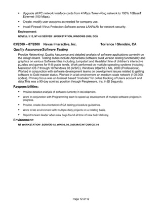   Upgrade all PC network interface cards from 4 Mbps Token-Ring network to 100% 10BaseT
       Ethernet (100 Mbps).
      Create; modify user accounts as needed for company use.
      Install Firewall Virus Protection Software across LAN/WAN for network security.
   Environment:
   NOVELL 3.12, NT 4.0 SERVER  WORKSTATION, WINDOWS 2000, DOS


03/2000 – 07/2000        Havas Interactive, Inc.                           Torrance / Glendale, CA
Quality Assurance/Software Testing
   Provide Networking Quality Assurance and detailed analysis of software applications currently on
   the design board. Testing duties include Alpha/Beta Software build version testing functionality and
   graphics on various Software titles including Jumpstart and Headstart line of children’s interactive
   puzzles and games for K-8 grade levels. Work performed on multiple operating systems including
   Macintosh OS 7 through 10,Windows 95 (A/B/C), Windows 98(A/SE), Me, 2000 (Professional).
   Worked in conjunction with software development teams on development issues related to getting
   software to Gold master status. Worked in a lab environment on medium scale network (100-300
   nodes). Primary focus was on Internet based “modules” for online tracking of Users account and
   data.This was a 90-day contract position through Peopleware, Inc. in El Segundo.
Responsibilities:
      Provide detailed analysis of software currently in development.
      Work in conjunction with Programming team to speed up development of multiple software projects in
       progress.
      Provide, create documentation of QA testing procedure guidelines.
      Work in lab environment with multiple daily projects on a rotating basis.
      Report to team leader when new bugs found at time of new build delivery.
Environment:
   NT WORKSTATION  SERVER 4.0, WIN 95, 98, 2000,MACINTOSH OS 3-9




                                                  Page 12 of 12
 