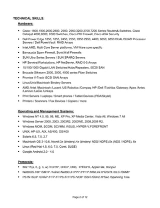 TECHNICAL SKILLS:
  Hardware:

     Cisco; 1800,1900,2600,2800, 2900, 2950,3200,3700,7200 Series Routers& Switches, Cisco
      Catalyst 4000,6000, 6500 Switches, Cisco PIX Firewall, Cisco ASA Security
     Dell Power Edge 1850, 1855, 2450, 2550, 2850 2950, 4400, 6650, 6850 DUAL/QUAD Processor
      Servers / Dell PowerVault RAID Arrays
     Intel,AMD, Multi Core Server platforms, VM Ware core specific
     Barracuda Spam Firewall, SonicWall Firewalls
     SUN Ultra Series Servers / SUN SPARQ Servers
     HP Servers/Workstations, HP NetServer, RAID 0-5 Arrays
     10/100/1000 Gigabit LAN Switches/Hubs/Repeaters, iSCSI SAN
     Brocade Silkworm 2000, 3000, 4000 series Fiber Switches
     Promise V-Track iSCSI SAN Arrays
     Linux/Unix/Macintosh Bindery Servers
     AMD /Intel /Macintosh /Lucent /US Robotics /Compaq /HP /Dell /Toshiba /Gateway /Apex /Antec
      /Lenovo /LaCie /Linksys
     Print Servers / Laptops / Smart phones / Tablet Devices (PDA/Skytel)
     Printers / Scanners / Fax Devices / Copiers / more


  Operating and Management Systems:
     Windows NT 4.0, 95, 98, ME, XP Pro, XP Media Center, Vista All, Windows 7 All
     Windows Server 2000, 2003, 2003R2, 2003WE, 2008,2008 R2,
     Windows MOM, SCOM, SCVMM, WSUS, HYPER-V,FOREFRONT
     UNIX; HP-UX, AIX, AS/400, OS/400
     Solaris 6.5, 7.0, 2.7
     Macintosh OS 3-10.6, Novell:3x (bindery),4x (bindery/ NDS/ NDPS),5x (NDS / NDPS), 6x
     Linux (Red Hat 4.5, 6.0, 7.0, Corel, SUSE)
     Google Android 2.0 - 4.0


  Protocols:
     802.11(a, b, g, n, w) /TCP/IP, DHCP, DNS, IPXSPX, AppleTalk, Bonjour
     NetBIOS /RIP /SMTP /Telnet /NetBEUI /PPP /PPTP /NWLink IPX/SPX /DLC /SNMP
     PSTN /SLIP /CHAP /FTP /FTPS /HTTPS /VOIP /SSH /SSH2 /IPSec /Spanning Tree




                                             Page 2 of 12
 