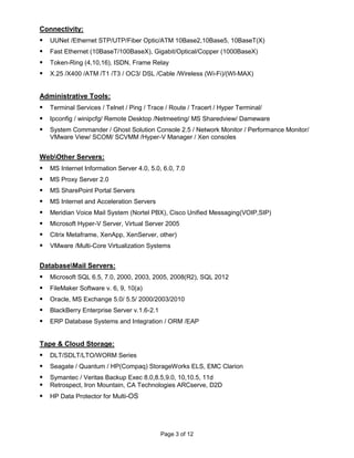 Connectivity:
   UUNet /Ethernet STP/UTP/Fiber Optic/ATM 10Base2,10Base5, 10BaseT(X)
   Fast Ethernet (10BaseT/100BaseX), Gigabit/Optical/Copper (1000BaseX)
   Token-Ring (4,10,16), ISDN, Frame Relay
   X.25 /X400 /ATM /T1 /T3 / OC3/ DSL /Cable /Wireless (Wi-Fi)/(WI-MAX)


Administrative Tools:
   Terminal Services / Telnet / Ping / Trace / Route / Tracert / Hyper Terminal/
   Ipconfig / winipcfg/ Remote Desktop /Netmeeting/ MS Sharedview/ Dameware
   System Commander / Ghost Solution Console 2.5 / Network Monitor / Performance Monitor/
    VMware View/ SCOM/ SCVMM /Hyper-V Manager / Xen consoles


WebOther Servers:
   MS Internet Information Server 4.0, 5.0, 6.0, 7.0
   MS Proxy Server 2.0
   MS SharePoint Portal Servers
   MS Internet and Acceleration Servers
   Meridian Voice Mail System (Nortel PBX), Cisco Unified Messaging(VOIP,SIP)
   Microsoft Hyper-V Server, Virtual Server 2005
   Citrix Metaframe, XenApp, XenServer, other)
   VMware /Multi-Core Virtualization Systems


DatabaseMail Servers:
   Microsoft SQL 6.5, 7.0, 2000, 2003, 2005, 2008(R2), SQL 2012
   FileMaker Software v. 6, 9, 10(a)
   Oracle, MS Exchange 5.0/ 5.5/ 2000/2003/2010
   BlackBerry Enterprise Server v.1.6-2.1
   ERP Database Systems and Integration / ORM /EAP


Tape & Cloud Storage:
   DLT/SDLT/LTO/WORM Series
   Seagate / Quantum / HP(Compaq) StorageWorks ELS, EMC Clarion
   Symantec / Veritas Backup Exec 8.0,8.5,9.0, 10,10.5, 11d
   Retrospect, Iron Mountain, CA Technologies ARCserve, D2D
   HP Data Protector for Multi-OS




                                             Page 3 of 12
 