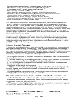 Business Infrastructure & Applications Troubleshooting and Support Services
Web & Domain Hosting, Domain Name Purchasing & ICANN Registration
IT Hardware & Software Technical Analysis, Support & Repair
24/7 Emergency Technical Support Services
Server Migrations, Upgrades and Custom Integrations of critical business applications
 Off-Site Data Storage, WORM & Data Integrity Maintenance and Archival / Retrieval Services
 Communications Platform Integration for Mobile Devices & PDA’s
 Business Continuity, Disaster Recovery & Enterprise Resource Planning
 Resource Management, Application Lifecycle, Performance Monitoring & Tuning
 Onsite and Online Service Calls day or night as needed

I use and leverage industry experience, advanced products knowledge and VolumeLicensing from multiple
Vendors & Distributors and my partnerships with Microsoft, Cisco, CA Technologies, Ingram Micro, Insight,
Tech Data, Intel, AMD, Amazon, Autotask, Quest, Salesforce and more to enable the best solutions to meet
desired results. As a member of the InternationalAssociation of Microsoft Channel Partners (IAMCP) So-Cal
Chapter, the largest chapter in the USA, I have resources and connections within the cloud space and can enable
introductions and matchups tothese best ofbreedorganizationswithin the channel to ensure the best results
possible to meet or exceed specific goals even if that means WTS has zero involvement. WTS always puts the
client’s needs ahead of our own agenda.

I am also connectedinto Openstack and other open source based cloud platform initiativesas well and has
contacts oraffiliations with Kaseya, N-Able, Nimsoft, Scriptlogic, Continuum and others for management and
automation solutions for both internalcompanyInfrastructure and our managed/unmanaged clients. I can deliver
simple effectivesolutionswith attention to details in heterogeneousand proprietaryenvironments. WTS supports
both B2B and B2C in the Smallto Enterprise markets.

Database Services & Resources:
WTS can provide your company with custom or structured Microsoft SQL Server solutions tailored to your specific business
needs and we can integrate or upgrade with pre-existing SQL Server Environments &Licensing while lowering expenses in
terms of investment and overall total costof ownership.WTS can support Small to Enterprise organization levels and Stand
Alone singleInstance solutions as wellfor a wide range of SQL, MySQL database environments such as Data Center,Clustered
Server Farms, Remote Management and Administration, Scalable Architectures,High Availability, Online Data Services,
Microsoft Azure, Volume Licensing, Cloud Data Storage Archiving and more.

I can assist your business in the Design and Administration or Management of SQLin both Development and
Production Environments
I also have Integration and Security Experience in various DatabaseSoftware Alternatives (Non-Microsoft) as
well as hardware softwareconfiguration setups & builds related to Database Structures.
I am a Microsoft Certified Partner authorized and registered to support Individuals, Small toMedium and
 EnterpriseBusiness Level Environments
On-Premise Service Calls day or night as needed
WTS stays current on updated products, licensing and best practices for multiple cloud strategies by active
enrollment inMultiple Vendor sponsored Programs and Partner Training as well as continuous hands on
experience in the field.
I have solid knowledge in Systems Integration, Operations& Security with varying skills ranging from basic
DesktopSupport to Advanced Systems Development & Architectures

WTS can provide solid answers and advanced consultation services basedon your business goals.
Getting the right solution can save thousands of dollars and more in infrastructure costs and projects.
Our team can reduce overhead and other related costs by leveraging our professional resources, strategies
and solutions to increase your business productivity
WTS stays current with evolving technologies and does thorough research during our consultations to provide
the right solutions in the most cost effective, productive way to you.




05/2008–6/2010                  Key Curriculum Press, Inc.                     Emeryville, CA
Windows Systems Administrator
                                                      Page 5 of 12
 