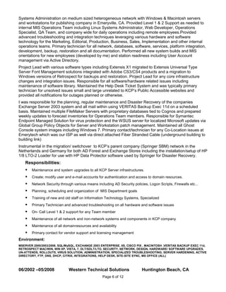 Systems Administration on medium sized heterogeneous network with Windows & Macintosh servers
and workstations for publishing company in Emeryville, CA. Provided Level 1 & 2 Support as needed to
internal MIS Operations Team including Linux Systems Administrator, Web Developer, Operations
Specialist, QA Team, and company wide for daily operations including remote employees.Provided
advanced troubleshooting and integration techniques leveraging various hardware and software
technology for the Marketing, Editorial, Production, Business, Sales, Implementation and other internal
operations teams. Primary technician for all network, databases, software, services, platform integration,
development, backup, restoration and all documentation. Performed all new system builds and MIS
orientations for new employees (developed by me) and station readiness including User Account
management via Active Directory.
Project Lead with various software types including Extensis X1 migrated to Extensis Universal Type
Server Font Management solutions integrated with Adobe CS3/CS4 products and a migration to
Windows versions of Retrospect for backups and restoration. Project Lead for any core infrastructure
changes and integration issues. Responsible for all software/hardware related issues including
maintenance of software library. Maintained the Help Desk Ticket System and was typically primary
technician for unsolved issues small and large unrelated to KCP’s Public Accessible websites and
provided all notifications for outages planned or otherwise.
I was responsible for the planning, regular maintenance and Disaster Recovery of the companies
Exchange Server 2003 system and all mail within using VERITAS Backup Exec 11d on a scheduled
basis. Maintained multiple FileMaker Servers with proprietary databases tied to Cognos and prepared
weekly updates to forecast inventories for Operations Team members. Responsible for Symantec
Endpoint Managed Solution for virus protection and the WSUS server for localized Microsoft updates via
Global Group Policy Objects for Server and Workstation patch management. Maintained all Ghost
Console system images including Windows 7. Primary contact/technician for any Co-Location issues at
Emerytech which was our ISP as well via direct attached Fiber Stranded Cable (underground building to
building link)
Instrumental in the migration/ switchover to KCP’s parent company (Springer SBM) network in the
Netherlands and Germany for both AD Forest and Exchange Stores including the installation/setup of HP
1/8 LTO-2 Loader for use with HP Data Protector software used by Springer for Disaster Recovery.
    Responsibilities:
       Maintenance and system upgrades to all KCP Server infrastructures.
       Create; modify user and e-mail accounts for authentication and access to domain resources.
       Network Security through various means including AD Security policies, Logon Scripts, Firewalls etc...
       Planning, scheduling and organization of MIS Department goals
       Training of new and old staff on Information Technology Systems, Specialized
       Primary Technician and advanced troubleshooting on all hardware and software issues
       On- Call Level 1 & 2 support for any Team member
       Maintenance of all network and non-network systems and components in KCP company
       Maintenance of all domainresources and availability
       Primary contact for vendor support and licensing management
Environment:
MSERVER 2000/2003/2008, SQL/MySQL, EXCHANGE 2003 ENTERPRISE, IIS, CISCO PIX , MACINTOSH ,VERITAS BACKUP EXEC 11d,
RETROSPECT MAC/WIN, WIN XP, VISTA, 7, DLT/SDLT/LTO, SECURITY, NETWORK, DESIGN, HARDWARE/ SOFTWARE UPGRADES,
UN-ATTENDS, ROLLOUTS, VIRUS SOLUTION, ADMINISTRATION, SPECIALIZED TROUBLESHOOTING, SERVER HARDENING, ACTIVE
DIRECTORY, FTP, DNS, DHCP, CITRIX, INTEGRATIONS, HELP DESK, SITE-SITE SYNC, MS OFFICE (ALL)



06/2002 –05/2008              Western Technical Solutions                  Huntington Beach, CA
                                                   Page 6 of 12
 