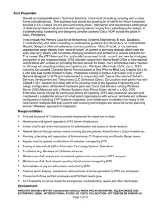 Sole Proprietor
       Owned and operatedWestern Technical Solutions, a technical consulting company with a close
       friend and schoolmate. This business had asmall but growing list of clients for whom I provided
       services in LA, Orange County and surrounding areas. Maintained and supervised a small group
       of dedicated professional personnel with varying talents ranging from website/graphic design, to
       troubleshooting/ consulting and designing complex backend Cisco VOIP across the globe in
       Sebu, Philippines.
       I was typically the Primary Lead for all Networking, Systems Engineering, E-mail, Database,
       Troubleshooting and other consulting or professional guidance and Secondary on most Website,
       Graphic Design or other miscellaneous contract positions. Most, if not all, of my business
       opportunities came directly from “word of mouth” of current or previous clientele which kept the
       work flow fairly steady with constantly changing situations and problems to provide solutions for.
       This caused the WTS team and I to continually be exposed to old, current, and new technologies,
       and growth in our respected fields. WTS clientele ranged from Home/Small Office to International
       Corporations with a focus on providing the best service for lower, more competitive rates. Worked
       on all types of computing models and systems (i.e.: Windows, Macintosh, UNIX, Linux, SUN)
       including Co-Located Clustered Server Farms(located at One Wilshire Blvd, Los Angeles CA.) for
       a 250 seat Call Center located in Sebu, Philippines running a Stratus Auto Dialer over a VOIP
       Network designed by WTS and implemented in conjunction with Tavina International Global E-
       Services Development and Teleconnect LLC (Overseas Client). Co-Location work performed with
       COMM-TREK Telecom (On-Site) with WTS covering most of the Systems Engineering and
       design configuration. All backend hardware gear was Cisco, Dell Servers running Windows
       Server 2000 Advanced with a Stratus Systems Auto Phone Dialer slaved to a SQL 2000
       Enterprise Server Cluster for continuous phone list updating. WTS also consulted, advised and
       maintained a substantial amount of small sized organizations with various hardware and software
       configurations including ERP Systems integration and middle-ware installation (too many to list
       here) and/or websites that kept current with evolving technologies and required careful planning
       and an “offensive” approach to integration.
   Responsibilities:
      Find and secure all WTS clients to provide employment for myself and my team.
      Maintenance and system upgrades to WTS Server infrastructure.
      Create; modify user and e-mail accounts for authentication and access to clients networks.
      Network Security through various means including Security policies, Active Directory, Cisco Firewalls etc...
      Planning, scheduling and organization of Administrative, IT, Programming and Graphic Design teams.
      Regular monthly updates; modifications of2 websites; managed by WTS.
      Training of new and old staff on Information Technology Systems, Specialized
      Troubleshooting, Hardware and Software advances.
      Maintenance of all network and non-network systems and components in WTS company.
      Maintenance of all client network operating infrastructures managed by WTS.
      Administration of any and all business conducted by WTS.
      Financial record keeping, investments, disbursements of monies generated by WTS and employees.
      Procurement of new contract employees as WTS/Client needs grow.
      24/7 Availability on-call as needed for emergencies, troubleshooting, repairs and other client needs.
   Environment:
   WINDOWS 2000/2003 SERVER (standard/web editions), WIN2K PRO/XP/98/95/NT/Me, SQL,EXCHANGE 2000
   ENTERPRISE, VISUAL INTERDEV,VISUAL STUDIO, IIS, CISCO, CO-LOCATION / NET SERVER, NT SERVER 4.0,
                                                  Page 7 of 12
 