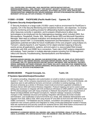 CALL CENTER (PBX), SOLARIS,UNIX, LINUX, MACINTOSH, VERITAS BACKUP EXEC(all) /
   WIN95/98/2000/ME,NOVELL, VISIO, PROJECT, TAPE BACKUP / SECURITY, DESIGN,FLASH MX, ATM BANK
   TRANSACTIONS, HARDWARE/ SOFTWARE UPGRADES, UN-ATTENDS, ROLLOUTS, VIRUS, SPECIALIZED
   TROUBLESHOOTING, ADMINISTRATION, SERVER HARDENING, SITE-SITE SYNCHRONIZATION, WEB DESIGN,
   MICROSOFT OFFICE (all), OFF-SITE STORAGE, FTP SERVERS



11/2005 – 01/2006     PACIFICARE (Pacific Health Care)          Cypress, CA
IT Systems Security Analyst/Specialist
   IT Security Analysis on a large scale (10,000+ users) multi-os environment for PacifiCare in
   Cypress, CA in the Security Monitoring and Compliance Division. Job objectives - to revamp
   security monitoring and auditing process for allOperating Systems,Applications, Users and
   other resources currently in operation, and to prepare infrastructure to allow new
   technologies to be introduced into the heterogeneous topology which included UNIX, Sun
   Microsystems, PeopleSoft, Oracle, SQL, Microsoft Server 2003 and Microsoft Operations
   Manager. Main lead on software evaluation and development for an in-house web based
   application named VAR 1.3 (Vulnerability Assessment and Remediation) to maximize the
   applications potential and allow for future modification of the core program using Eclipse 2.0,
   Tomcat 5, Jakarta-Apache 5, and Tapestry 4.0 for object oriented mapping of Security
   events across all applications, systems, and end-users in a Java-scripted Web browser
   application with SQL and ODBC tie-in connectors. Team role in ERP systems integrations
   and analysis. Team member in multiple alternate projects including Sun ID Management
   rollout and Security Troubleshooting, Standardizations and Remediation.
   Environment:
   WINDOWS SERVER 2000/2003, SQL 2000/2003, SUN MICROSYSTEMS, UNIX, AIX, AS400, HP-UX, PEOPLESOFT,
   CLARITY, ORACLE, SQL SERVER 2000/2003, EXCHANGE SERVER 2000/2003, VISUAL STUDIO.NET, IIS, CISCO,
   CLUSTERING, VPN, FTP, VERITAS BACKUP EXEC/NET BACKUP, WIN 2000/XP, VISIO, MS PROJECT, SECURITY,
   DESIGN, HARDWARE/ SOFTWARE UPGRADES, UN-ATTENDS, ROLLOUTS, VIRUS SOLUTION, ADMINISTRATION,
   SPECIALIZED TROUBLESHOOTING, SERVER HARDENING, SPECIALIZED DESIGN, ERP, JAVA, APACHE, TOMCAT
   5, TAPESTRY 4.0, SITE-SITE SYNCHRONIZATION



09/2004-06/2005      Prepaid Concepts, Inc.                     Tustin, CA
IT Systems Specialist/Analyst/Consultant
   IT systems consulting, integration and customization on small to medium corporate headquarters
   located in Tustin, CA for company requirements due to corporate takeover of Euronet Worldwide. Job
   objectives were to add additional domains and domain controllers to existing topology, and re-
   structure enterprise as a whole on Windows mixed-mode environment upgraded completely to
   Windows Server 2003 with Active Directory integration. Protocol mapping and some custom script
   writing was necessary to integrate with EAI architecture (Windows to UNIX platform using SSH2 over
   SFTP2).Seriousdesign work with heavy emphasis on Network Securitywhich was a requirement of
   Nextel and Boost-Mobile and Prepaid Concepts,Inc. Network redesign necessary to facilitate
   changes in SQL Database structure and topology integration with Kansas (Euronet) included
   administration, and modification of all environments as a whole. SQL Database Administration and
   migration from SQL 2000 to SQL 2003 using Access 97 and 2003 as front end with VPN tie-ins over
   ODBC connections. Full Database security analysis, consultation and redesign as necessary to
   implement new company policies and integration to newly constructed Datacenter located in Kansas.
   Web site maintenance and security controls for clustered Server 2003 Web Edition environment.Full
   documentation set created from scratch for compliance of new corporate structure.
   Environment:
   WINDOWS NT 4.0/2000/2003 SERVER, SQL 2000/2003, UNIX, I-MAIL ENTERPRISE, VISUAL STUDIO.NET, IIS,
   CISCO, CLUSTERING, VPN, VERITAS BACKUP EXEC, WIN 2000/ME/XP, VISIO, MS PROJECT, DLT TAPE BACKUP,
                                            Page 8 of 12
 