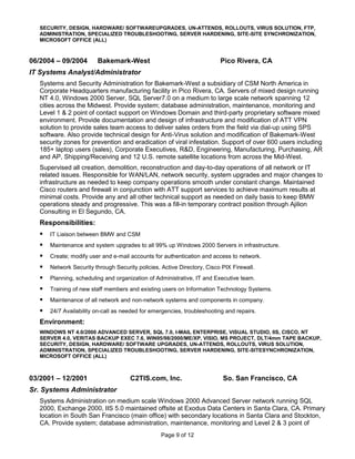SECURITY, DESIGN, HARDWARE/ SOFTWAREUPGRADES, UN-ATTENDS, ROLLOUTS, VIRUS SOLUTION, FTP,
   ADMINISTRATION, SPECIALIZED TROUBLESHOOTING, SERVER HARDENING, SITE-SITE SYNCHRONIZATION,
   MICROSOFT OFFICE (ALL)



06/2004 – 09/2004        Bakemark-West                                    Pico Rivera, CA
IT Systems Analyst/Administrator
   Systems and Security Administration for Bakemark-West a subsidiary of CSM North America in
   Corporate Headquarters manufacturing facility in Pico Rivera, CA. Servers of mixed design running
   NT 4.0, Windows 2000 Server, SQL Server7.0 on a medium to large scale network spanning 12
   cities across the Midwest. Provide system; database administration, maintenance, monitoring and
   Level 1 & 2 point of contact support on Windows Domain and third-party proprietary software mixed
   environment. Provide documentation and design of infrastructure and modification of ATT VPN
   solution to provide sales team access to deliver sales orders from the field via dial-up using SPS
   software. Also provide technical design for Anti-Virus solution and modification of Bakemark-West
   security zones for prevention and eradication of viral infestation. Support of over 600 users including
   185+ laptop users (sales), Corporate Executives, R&D, Engineering, Manufacturing, Purchasing, AR
   and AP, Shipping/Receiving and 12 U.S. remote satellite locations from across the Mid-West.
   Supervised all creation, demolition, reconstruction and day-to-day operations of all network or IT
   related issues. Responsible for WAN/LAN, network security, system upgrades and major changes to
   infrastructure as needed to keep company operations smooth under constant change. Maintained
   Cisco routers and firewall in conjunction with ATT support services to achieve maximum results at
   minimal costs. Provide any and all other technical support as needed on daily basis to keep BMW
   operations steady and progressive. This was a fill-in temporary contract position through Ajilion
   Consulting in El Segundo, CA.
   Responsibilities:
      IT Liaison between BMW and CSM
      Maintenance and system upgrades to all 99% up Windows 2000 Servers in infrastructure.
      Create; modify user and e-mail accounts for authentication and access to network.
      Network Security through Security policies, Active Directory, Cisco PIX Firewall.
      Planning, scheduling and organization of Administrative, IT and Executive team.
      Training of new staff members and existing users on Information Technology Systems.
      Maintenance of all network and non-network systems and components in company.
      24/7 Availability on-call as needed for emergencies, troubleshooting and repairs.
   Environment:
   WINDOWS NT 4.0/2000 ADVANCED SERVER, SQL 7.0, I-MAIL ENTERPRISE, VISUAL STUDIO, IIS, CISCO, NT
   SERVER 4.0, VERITAS BACKUP EXEC 7.6, WIN95/98/2000/ME/XP, VISIO, MS PROJECT, DLT/4mm TAPE BACKUP,
   SECURITY, DESIGN, HARDWARE/ SOFTWARE UPGRADES, UN-ATTENDS, ROLLOUTS, VIRUS SOLUTION,
   ADMINISTRATION, SPECIALIZED TROUBLESHOOTING, SERVER HARDENING, SITE-SITESYNCHRONIZATION,
   MICROSOFT OFFICE (ALL)



03/2001 – 12/2001                     C2TIS.com, Inc.                      So. San Francisco, CA
Sr. Systems Administrator
   Systems Administration on medium scale Windows 2000 Advanced Server network running SQL
   2000, Exchange 2000, IIS 5.0 maintained offsite at Exodus Data Centers in Santa Clara, CA. Primary
   location in South San Francisco (main office) with secondary locations in Santa Clara and Stockton,
   CA. Provide system; database administration, maintenance, monitoring and Level 2 & 3 point of
                                                  Page 9 of 12
 