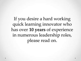 If you desire a hard working quick learning innovator who has over 10 years of experience in numerous leadership roles, please read on.