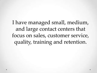I have managed small, medium, and large contact centers that focus on sales, customer service, quality, training and retention.