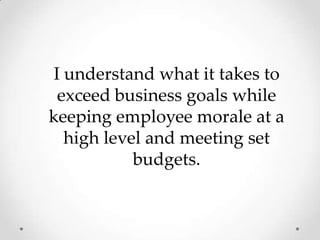 I understand what it takes to exceed business goals while keeping employee morale at a high level and meeting set budgets. 