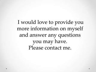 I would love to provide you more information on myself and answer any questions you may have. Please contact me. 