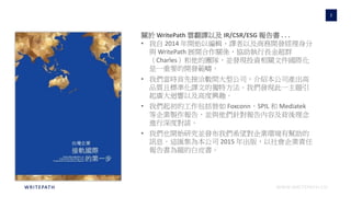 WWW.WRITEPATH.COWRITEPATH
3
關於 WritePath 雲翻譯以及 IR/CSR/ESG 報告書 . . .
• 我自 2014 年開始以編輯、譯者以及商務開發經理身分
與 WritePath 展開合作關係，協助執行長金超群
（Charles）和他的團隊，並發現投資相關文件國際化
是一重要的開發範疇。
• 我們當時首先接洽數間大型公司，介紹本公司產出高
品質且標準化譯文的獨特方法。我們發現此一主題引
起廣大迴響以及高度興趣。
• 我們起初的工作包括替如 Foxconn、SPIL 和 Mediatek
等企業製作報告，並與他們針對報告內容及背後理念
進行深度對談。
• 我們也開始研究並發布我們希望對企業環境有幫助的
訊息。這匯集為本公司 2015 年出版，以社會企業責任
報告書為題的白皮書。
 