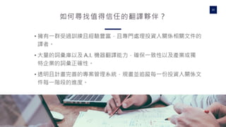 WWW.WRITEPATH.COWRITEPATH
30
如何尋找值得信任的翻譯夥伴？
• 擁有一群受過訓練且經驗豐富，且專門處理投資人關係相關文件的
譯者。
• 大量的詞彙庫以及 A.I. 機器翻譯能力，確保一致性以及產業或獨
特企業的詞彙正確性。
• 透明且計畫完善的專案管理系統，規畫並追蹤每一份投資人關係文
件每一階段的進度。
 