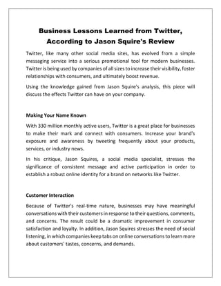 Business Lessons Learned from Twitter,
According to Jason Squire's Review
Twitter, like many other social media sites, has evolved from a simple
messaging service into a serious promotional tool for modern businesses.
Twitter is being used by companies of all sizes to increase their visibility, foster
relationships with consumers, and ultimately boost revenue.
Using the knowledge gained from Jason Squire's analysis, this piece will
discuss the effects Twitter can have on your company.
Making Your Name Known
With 330 million monthly active users, Twitter is a great place for businesses
to make their mark and connect with consumers. Increase your brand's
exposure and awareness by tweeting frequently about your products,
services, or industry news.
In his critique, Jason Squires, a social media specialist, stresses the
significance of consistent message and active participation in order to
establish a robust online identity for a brand on networks like Twitter.
Customer Interaction
Because of Twitter's real-time nature, businesses may have meaningful
conversations with their customers in response to their questions, comments,
and concerns. The result could be a dramatic improvement in consumer
satisfaction and loyalty. In addition, Jason Squires stresses the need of social
listening, in which companies keep tabs on online conversations to learn more
about customers' tastes, concerns, and demands.
 
