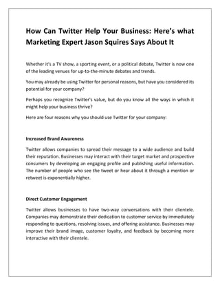How Can Twitter Help Your Business: Here’s what
Marketing Expert Jason Squires Says About It
Whether it's a TV show, a sporting event, or a political debate, Twitter is now one
of the leading venues for up-to-the-minute debates and trends.
You may already be using Twitter for personal reasons, but have you considered its
potential for your company?
Perhaps you recognize Twitter's value, but do you know all the ways in which it
might help your business thrive?
Here are four reasons why you should use Twitter for your company:
Increased Brand Awareness
Twitter allows companies to spread their message to a wide audience and build
their reputation. Businesses may interact with their target market and prospective
consumers by developing an engaging profile and publishing useful information.
The number of people who see the tweet or hear about it through a mention or
retweet is exponentially higher.
Direct Customer Engagement
Twitter allows businesses to have two-way conversations with their clientele.
Companies may demonstrate their dedication to customer service by immediately
responding to questions, resolving issues, and offering assistance. Businesses may
improve their brand image, customer loyalty, and feedback by becoming more
interactive with their clientele.
 