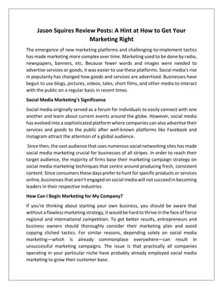 Jason Squires Review Posts: A Hint at How to Get Your
Marketing Right
The emergence of new marketing platforms and challenging-to-implement tactics
has made marketing more complex over time. Marketing used to be done by radio,
newspapers, banners, etc. Because fewer words and images were needed to
advertise services or goods, it was easier to use these platforms. Social media's rise
in popularity has changed how goods and services are advertised. Businesses have
begun to use blogs, pictures, videos, tales, short films, and other media to interact
with the public on a regular basis in recent times.
Social Media Marketing's Significance
Social media originally served as a forum for individuals to easily connect with one
another and learn about current events around the globe. However, social media
has evolved into a sophisticated platform where companies can also advertise their
services and goods to the public after well-known platforms like Facebook and
Instagram attract the attention of a global audience.
Since then, the vast audience that uses numerous social networking sites has made
social media marketing crucial for businesses of all stripes. In order to reach their
target audience, the majority of firms base their marketing campaign strategy on
social media marketing techniques that centre around producing fresh, consistent
content. Since consumers these days prefer to hunt for specific products or services
online, businesses that aren't engaged on social media will not succeed in becoming
leaders in their respective industries.
How Can I Begin Marketing for My Company?
If you're thinking about starting your own business, you should be aware that
without a flawless marketing strategy, it would be hard to thrive in the face of fierce
regional and international competition. To get better results, entrepreneurs and
business owners should thoroughly consider their marketing plan and avoid
copying cliched tactics. For similar reasons, depending solely on social media
marketing—which is already commonplace everywhere—can result in
unsuccessful marketing campaigns. The issue is that practically all companies
operating in your particular niche have probably already employed social media
marketing to grow their customer base.
 