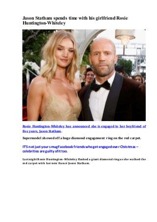 Jason Statham spends time with his girlfriend Rosie
Huntington-Whiteley
Rosie Huntington-Whiteley has announced she is engaged to her boyfriend of
five years, Jason Statham.
Supermodel showed off a huge diamond engagement ring on the red carpet.
IT’S not just your smug Facebook friends whoget engagedover Christmas –
celebrities are guilty of it too.
Last night Rosie Huntington-Whiteley flashed a giant diamond ring as she walked the
red carpet with her new fiancé Jason Statham.
 
