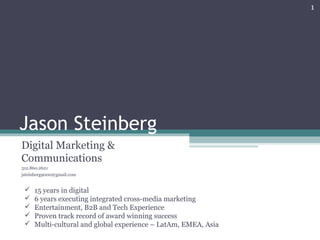 Jason Steinberg
Digital Marketing &
Communications
312.860.2621
jsteinberg9000@gmail.com
1
 15 years in digital
 6 years executing integrated cross-media marketing
 Entertainment, B2B and Tech Experience
 Proven track record of award winning success
 Multi-cultural and global experience – LatAm, EMEA, Asia
 