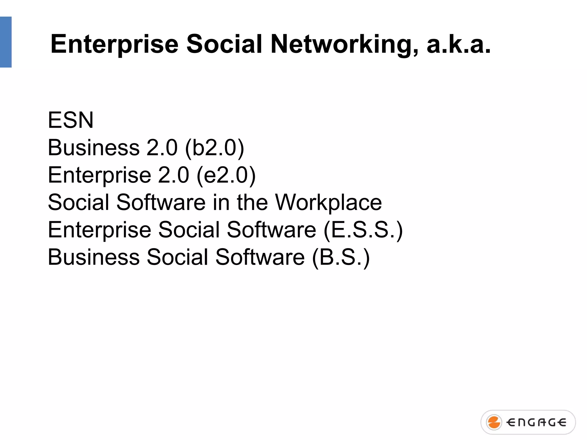 Enterprise Social Networking, a.k.a.
ESN
Business 2.0 (b2.0)
Enterprise 2.0 (e2.0)
Social Software in the Workplace
Enterprise Social Software (E.S.S.)
Business Social Software (B.S.)

 