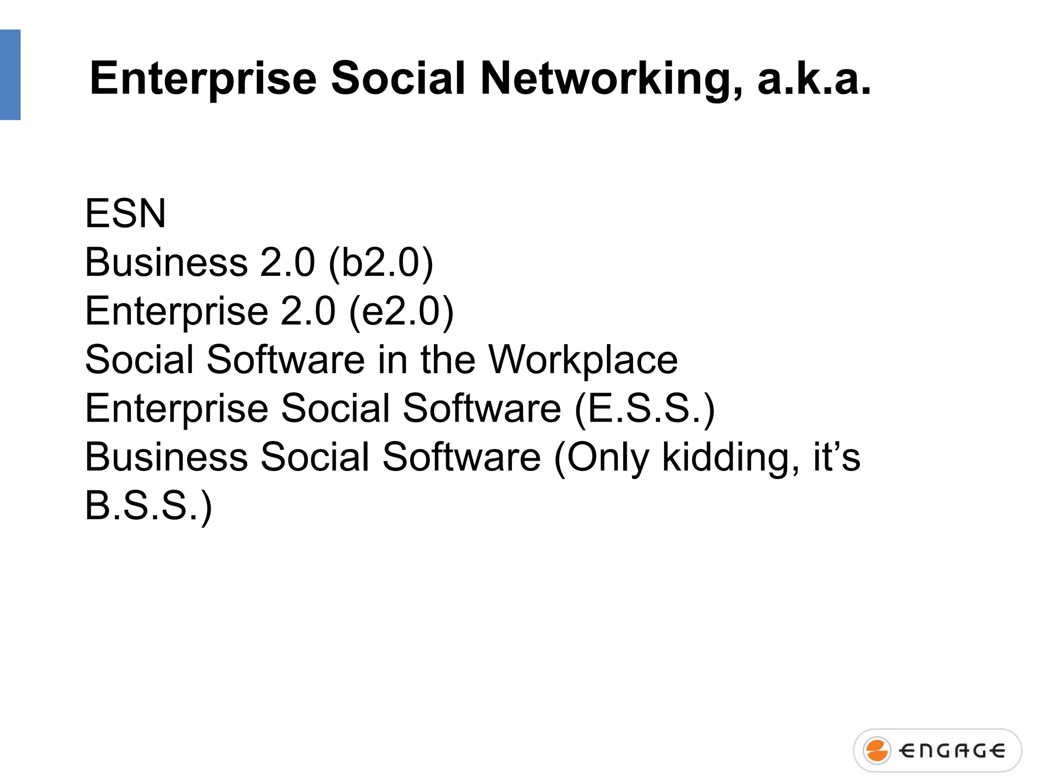 Enterprise Social Networking, a.k.a.
ESN
Business 2.0 (b2.0)
Enterprise 2.0 (e2.0)
Social Software in the Workplace
Enterprise Social Software (E.S.S.)
Business Social Software (Only kidding, it‟s
B.S.S.)

 