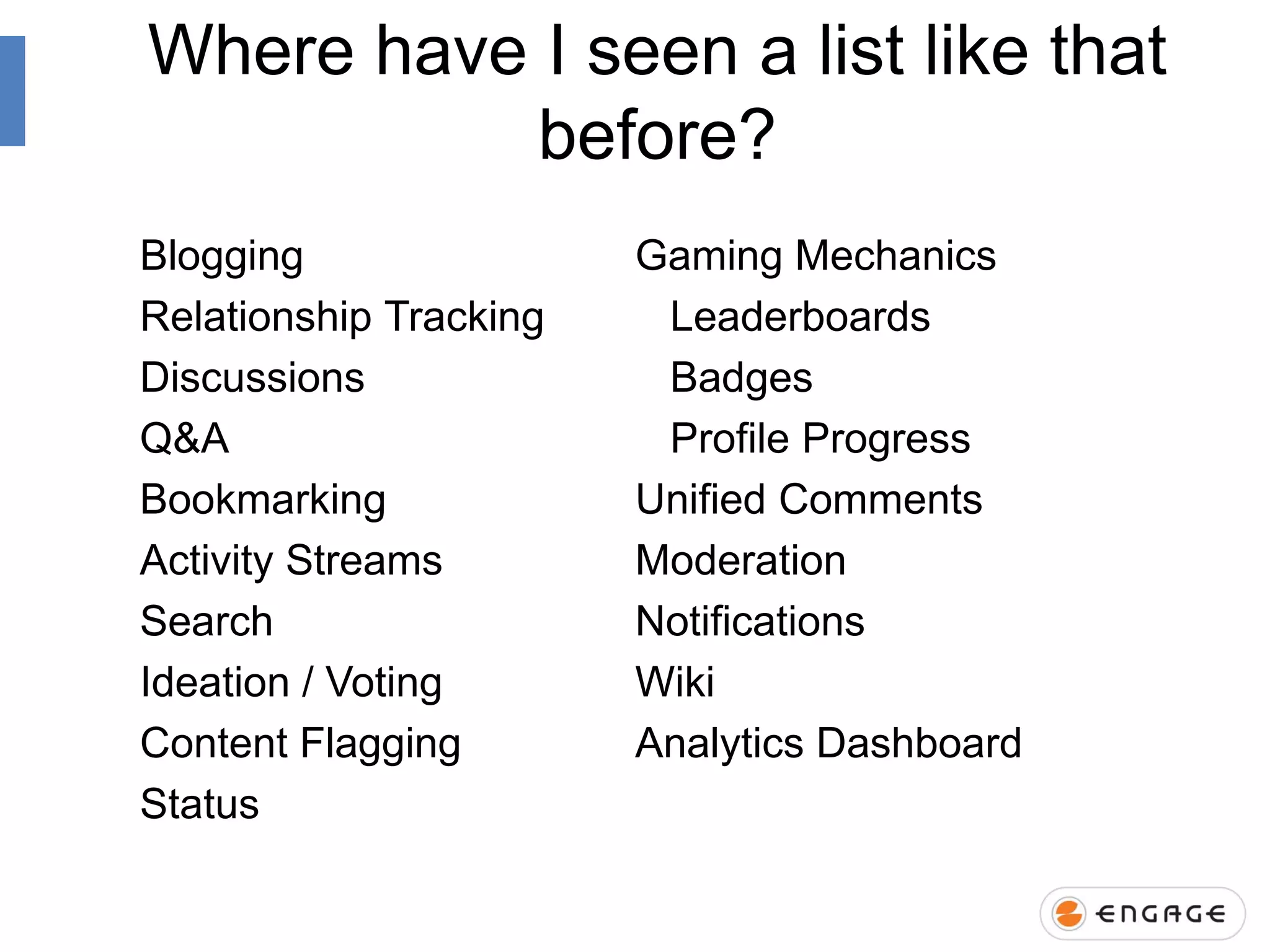 Where have I seen a list like that
before?
Blogging
Relationship Tracking
Discussions
Q&A
Bookmarking
Activity Streams
Search
Ideation / Voting
Content Flagging
Status

Gaming Mechanics
Leaderboards
Badges
Profile Progress
Unified Comments
Moderation
Notifications
Wiki
Analytics Dashboard

 