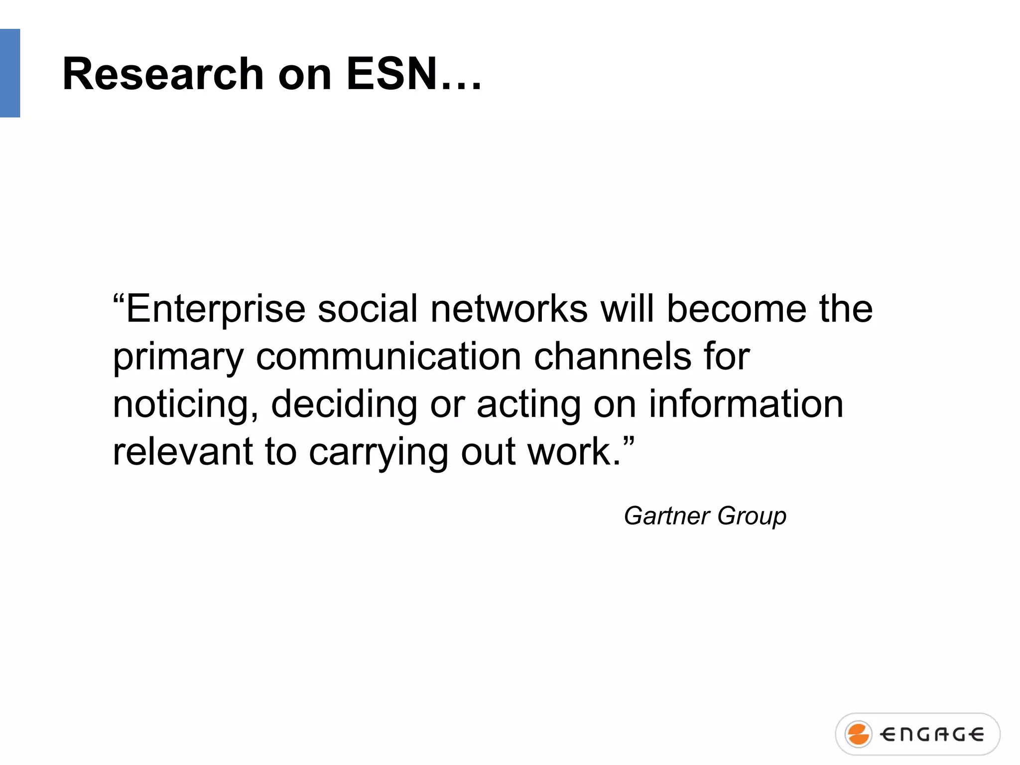 Research on ESN…

“Enterprise social networks will become the
primary communication channels for
noticing, deciding or acting on information
relevant to carrying out work.”
Gartner Group

 