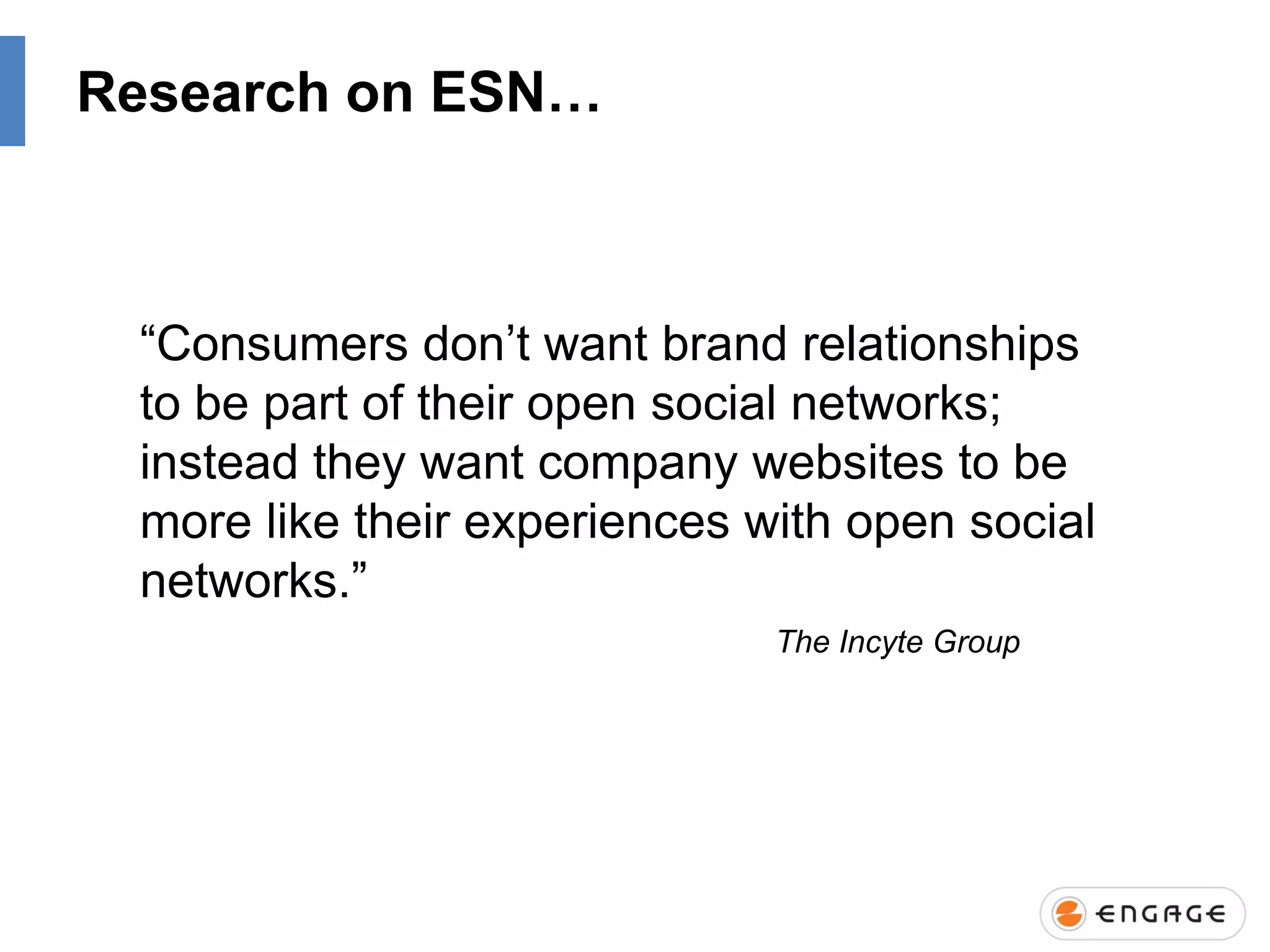 Research on ESN…

“Consumers don‟t want brand relationships
to be part of their open social networks;
instead they want company websites to be
more like their experiences with open social
networks.”
The Incyte Group

 