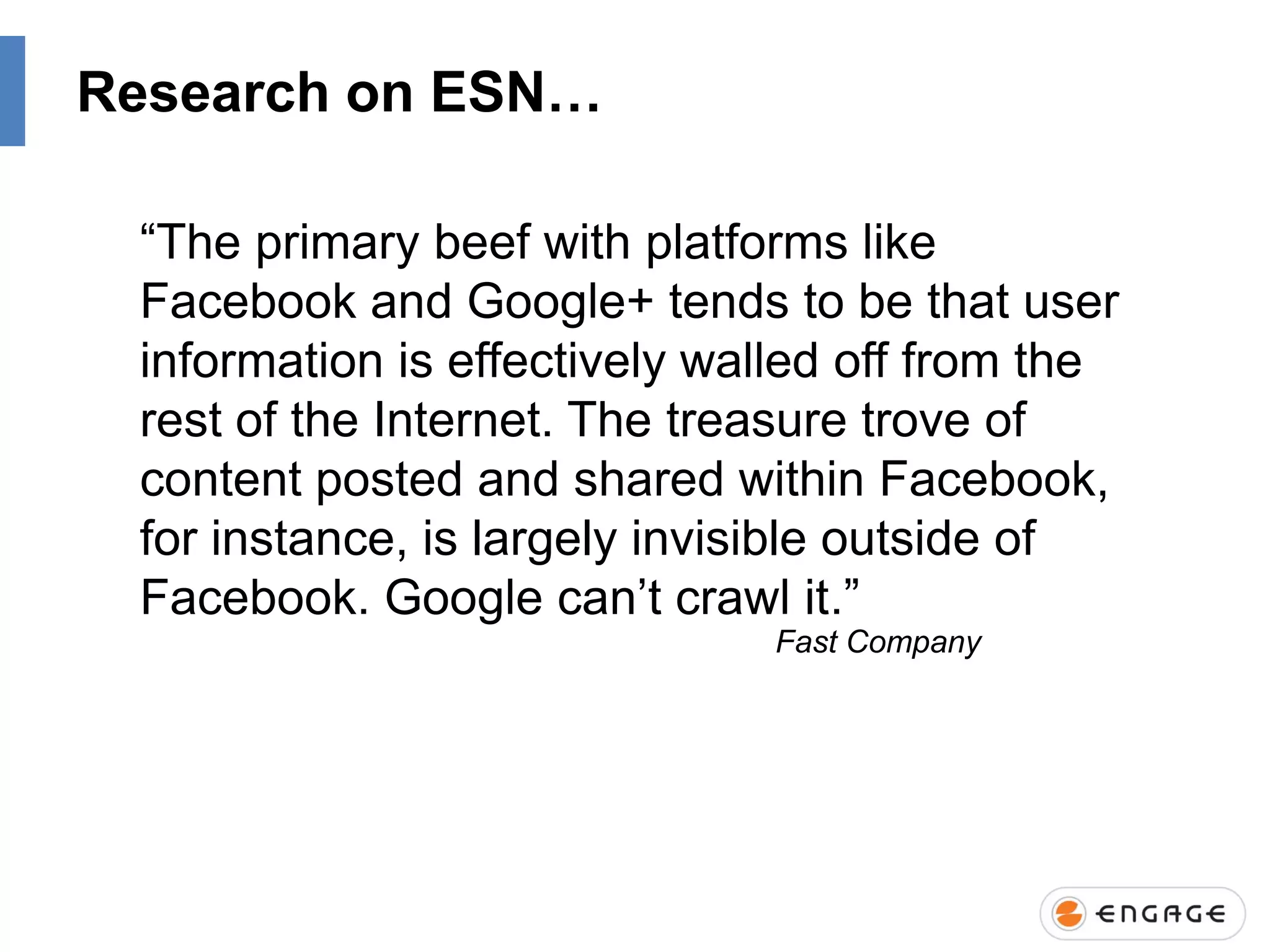 Research on ESN…
“The primary beef with platforms like
Facebook and Google+ tends to be that user
information is effectively walled off from the
rest of the Internet. The treasure trove of
content posted and shared within Facebook,
for instance, is largely invisible outside of
Facebook. Google can‟t crawl it.”
Fast Company

 