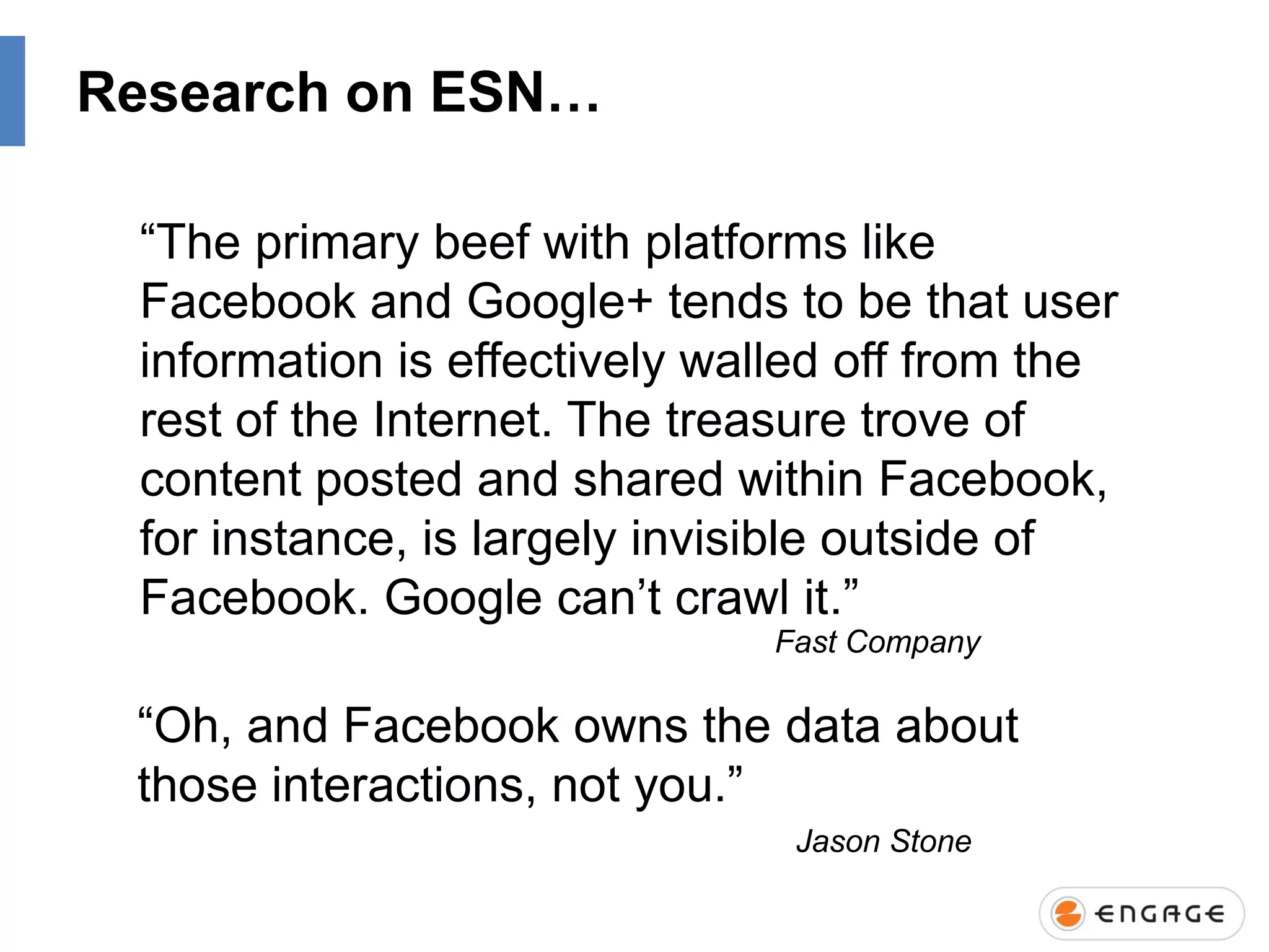 Research on ESN…
“The primary beef with platforms like
Facebook and Google+ tends to be that user
information is effectively walled off from the
rest of the Internet. The treasure trove of
content posted and shared within Facebook,
for instance, is largely invisible outside of
Facebook. Google can‟t crawl it.”
Fast Company

“Oh, and Facebook owns the data about
those interactions, not you.”
Jason Stone

 