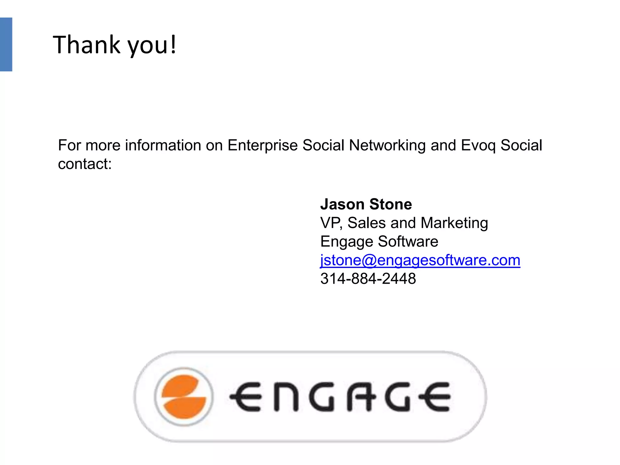 Thank you!

For more information on Enterprise Social Networking and Evoq Social
contact:
Jason Stone
VP, Sales and Marketing
Engage Software
jstone@engagesoftware.com
314-884-2448

 
