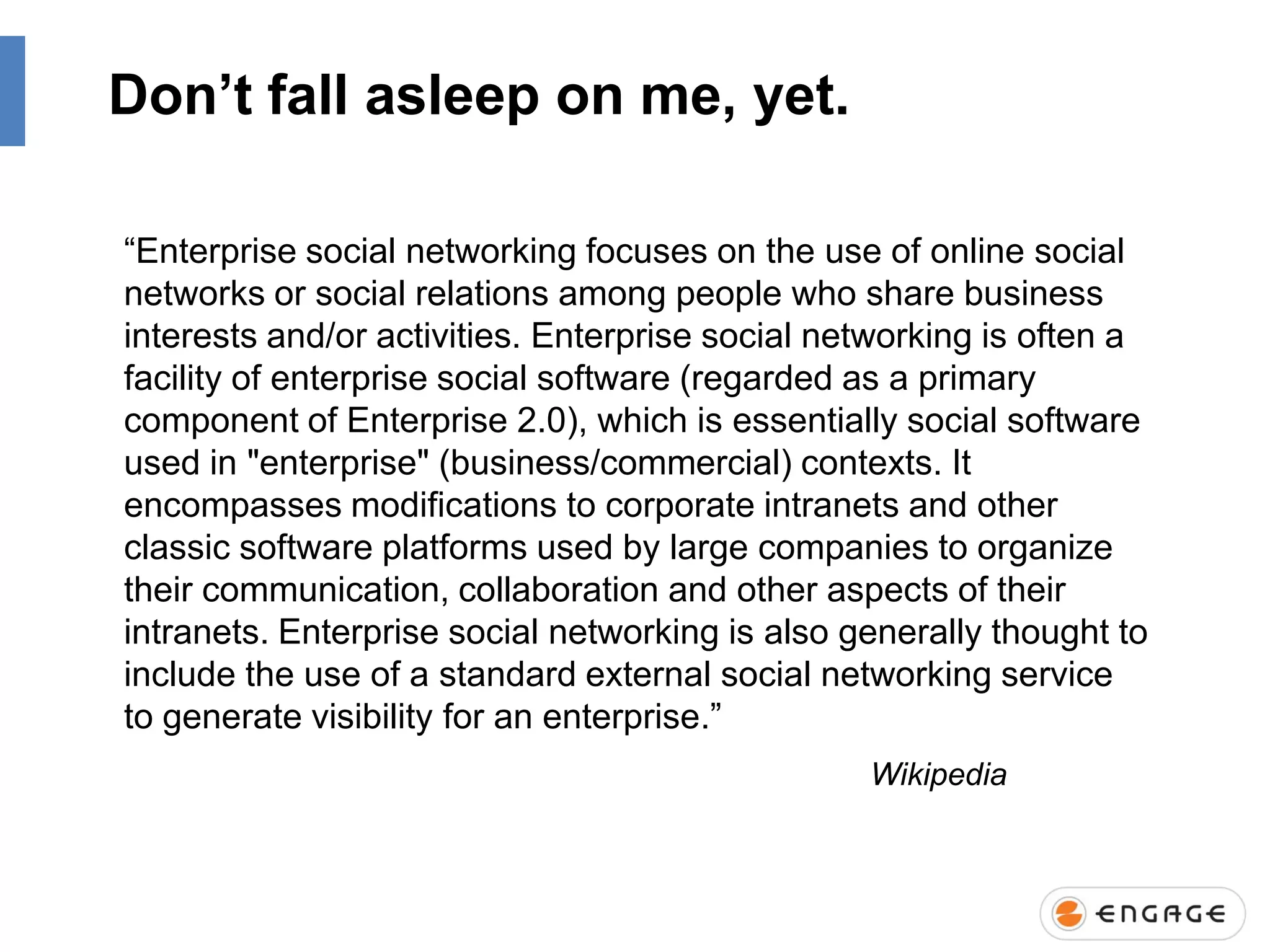 Don’t fall asleep on me, yet.
“Enterprise social networking focuses on the use of online social
networks or social relations among people who share business
interests and/or activities. Enterprise social networking is often a
facility of enterprise social software (regarded as a primary
component of Enterprise 2.0), which is essentially social software
used in "enterprise" (business/commercial) contexts. It
encompasses modifications to corporate intranets and other
classic software platforms used by large companies to organize
their communication, collaboration and other aspects of their
intranets. Enterprise social networking is also generally thought to
include the use of a standard external social networking service
to generate visibility for an enterprise.”
Wikipedia

 