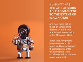 HUMANITY HAS
THE GIFT OF BEING
ABLE TO MANIFEST
TO THE EXTENT OF
IMAGINATION
and now there will be
focus on terraforming
deserts on Earth into
arable land, colonization
of the Moon and Mars.
Since very few people
have volunteered for
Moon and Mars missions
the robots are sent to
establish good living
conditions before humans
move in earnest.
 