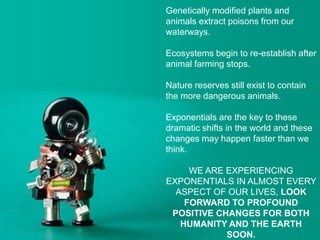 Genetically modified plants and
animals extract poisons from our
waterways.
Ecosystems begin to re-establish after
animal farming stops.
Nature reserves still exist to contain
the more dangerous animals.
Exponentials are the key to these
dramatic shifts in the world and these
changes may happen faster than we
think.
WE ARE EXPERIENCING
EXPONENTIALS IN ALMOST EVERY
ASPECT OF OUR LIVES, LOOK
FORWARD TO PROFOUND
POSITIVE CHANGES FOR BOTH
HUMANITY AND THE EARTH
SOON.
 