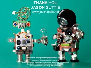 Developed & Designed by Deidre Wolmarans Consulting
for Jason Suttie
Property of Deidre Wolmarans Consulting
Not for distribution purposes / reproduction / temptingly / reproduction /
distribution / amendment / Development date: 09.01.2017
Deidre Wolmarans Consulting 2016/296965/07
THANK YOU
JASON SUTTIE
www.jasonsuttie.net
 