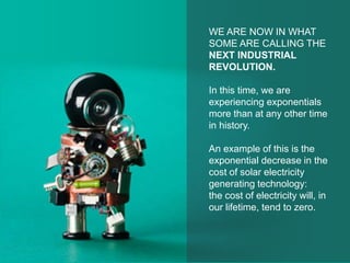 WE ARE NOW IN WHAT
SOME ARE CALLING THE
NEXT INDUSTRIAL
REVOLUTION.
In this time, we are
experiencing exponentials
more than at any other time
in history.
An example of this is the
exponential decrease in the
cost of solar electricity
generating technology:
the cost of electricity will, in
our lifetime, tend to zero.
 