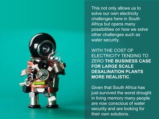 This not only allows us to
solve our own electricity
challenges here in South
Africa but opens many
possibilities on how we solve
other challenges such as
water security.
WITH THE COST OF
ELECTRICITY TENDING TO
ZERO THE BUSINESS CASE
FOR LARGE SCALE
DESALINATION PLANTS
MORE REALISTIC.
Given that South Africa has
just survived the worst drought
in living memory many people
are now conscious of water
security and are looking for
their own solutions.
 