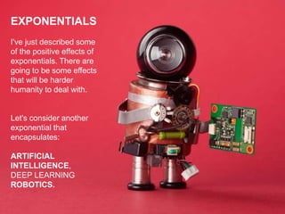 EXPONENTIALS
I've just described some
of the positive effects of
exponentials. There are
going to be some effects
that will be harder
humanity to deal with.
Let's consider another
exponential that
encapsulates:
ARTIFICIAL
INTELLIGENCE,
DEEP LEARNING
ROBOTICS.
 