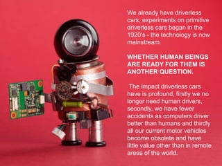 We already have driverless
cars, experiments on primitive
driverless cars began in the
1920's - the technology is now
mainstream.
WHETHER HUMAN BEINGS
ARE READY FOR THEM IS
ANOTHER QUESTION.
The impact driverless cars
have is profound, firstly we no
longer need human drivers,
secondly, we have fewer
accidents as computers driver
better than humans and thirdly
all our current motor vehicles
become obsolete and have
little value other than in remote
areas of the world.
 