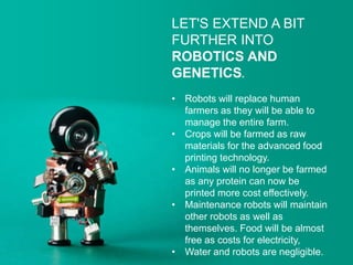 LET'S EXTEND A BIT
FURTHER INTO
ROBOTICS AND
GENETICS.
• Robots will replace human
farmers as they will be able to
manage the entire farm.
• Crops will be farmed as raw
materials for the advanced food
printing technology.
• Animals will no longer be farmed
as any protein can now be
printed more cost effectively.
• Maintenance robots will maintain
other robots as well as
themselves. Food will be almost
free as costs for electricity,
• Water and robots are negligible.
 