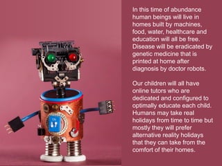 In this time of abundance
human beings will live in
homes built by machines,
food, water, healthcare and
education will all be free.
Disease will be eradicated by
genetic medicine that is
printed at home after
diagnosis by doctor robots.
Our children will all have
online tutors who are
dedicated and configured to
optimally educate each child.
Humans may take real
holidays from time to time but
mostly they will prefer
alternative reality holidays
that they can take from the
comfort of their homes.
 